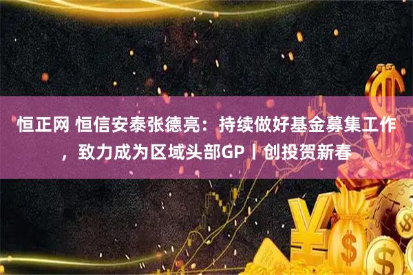 恒正网 恒信安泰张德亮：持续做好基金募集工作，致力成为区域头部GP丨创投贺新春