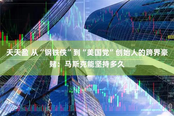 天天盈 从“钢铁侠”到“美国党”创始人的跨界豪赌：马斯克能坚持多久