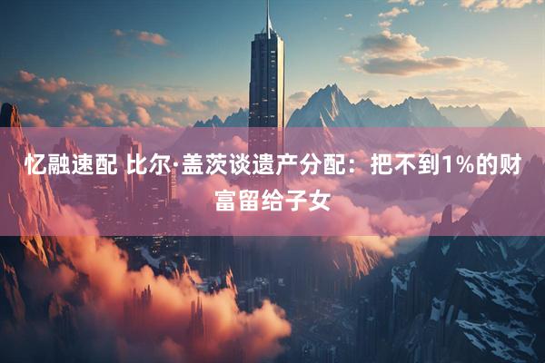 忆融速配 比尔·盖茨谈遗产分配：把不到1%的财富留给子女