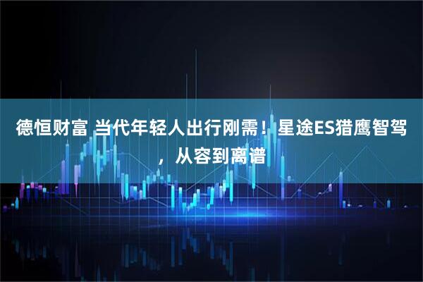 德恒财富 当代年轻人出行刚需！星途ES猎鹰智驾，从容到离谱