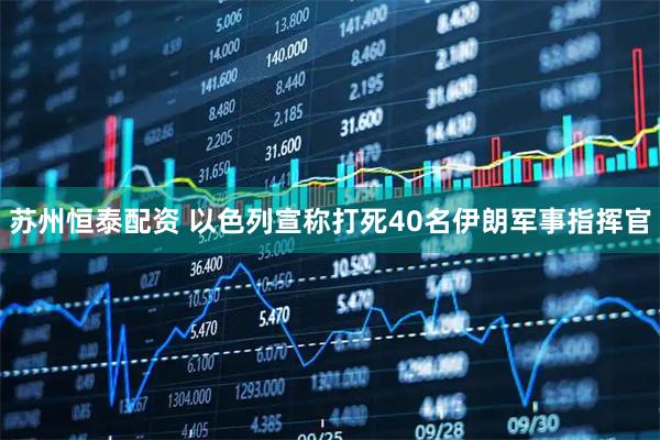 苏州恒泰配资 以色列宣称打死40名伊朗军事指挥官