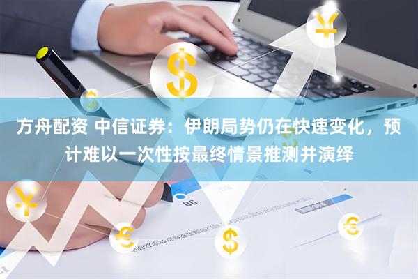 方舟配资 中信证券：伊朗局势仍在快速变化，预计难以一次性按最终情景推测并演绎