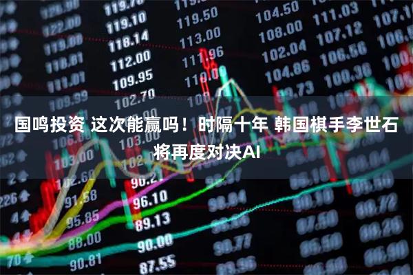 国鸣投资 这次能赢吗！时隔十年 韩国棋手李世石将再度对决AI