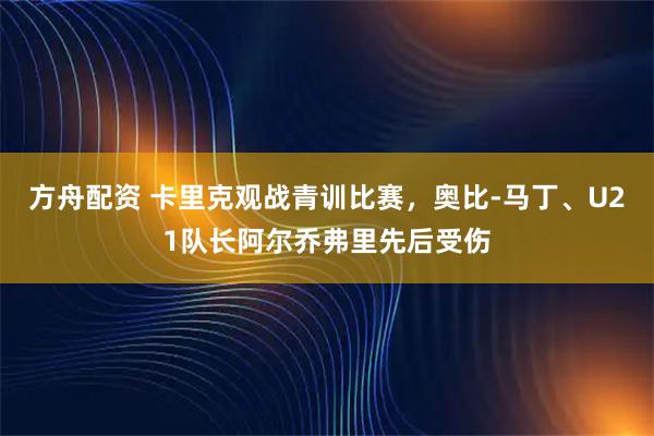 方舟配资 卡里克观战青训比赛，奥比-马丁、U21队长阿尔乔弗里先后受伤