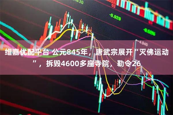 维嘉优配平台 公元845年，唐武宗展开“灭佛运动”，拆毁4600多座寺院，勒令26