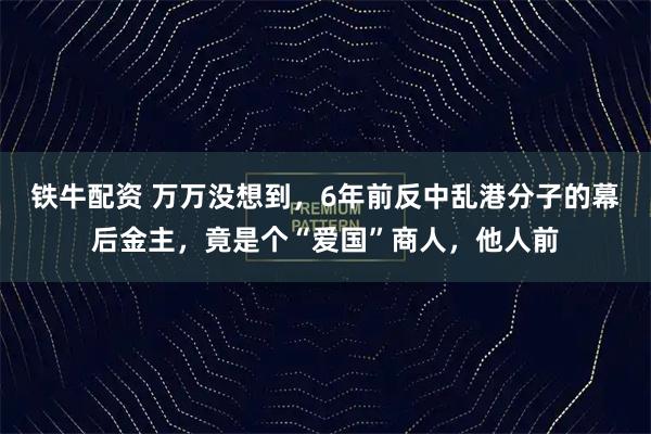 铁牛配资 万万没想到，6年前反中乱港分子的幕后金主，竟是个“爱国”商人，他人前