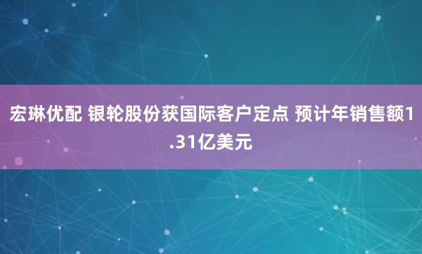宏琳优配 银轮股份获国际客户定点 预计年销售额1.31亿美元
