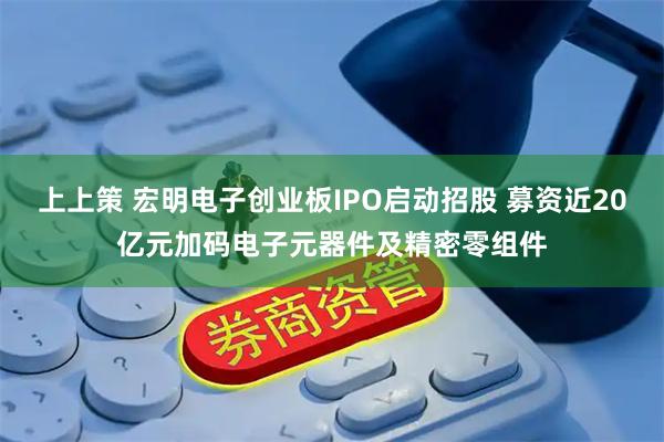 上上策 宏明电子创业板IPO启动招股 募资近20亿元加码电子元器件及精密零组件