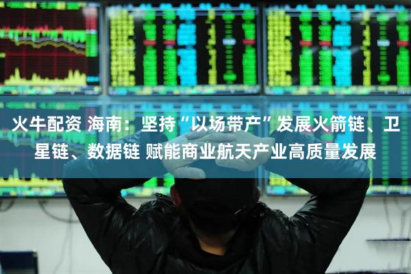 火牛配资 海南：坚持“以场带产”发展火箭链、卫星链、数据链 赋能商业航天产业高质量发展
