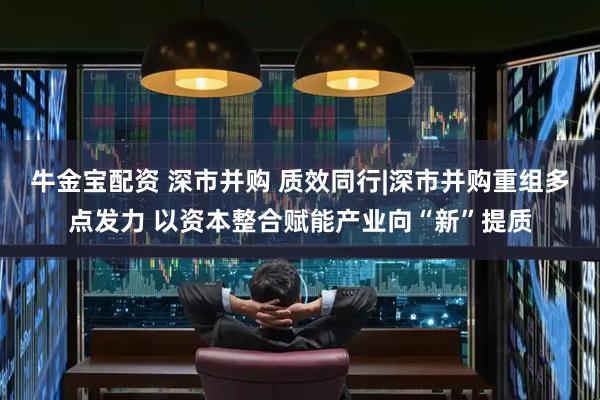 牛金宝配资 深市并购 质效同行|深市并购重组多点发力 以资本整合赋能产业向“新”提质