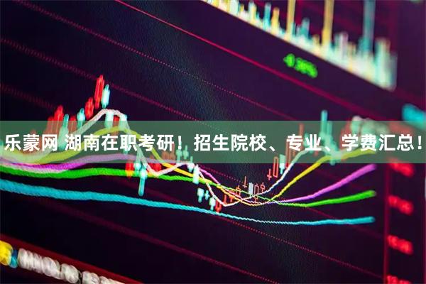 乐蒙网 湖南在职考研！招生院校、专业、学费汇总！