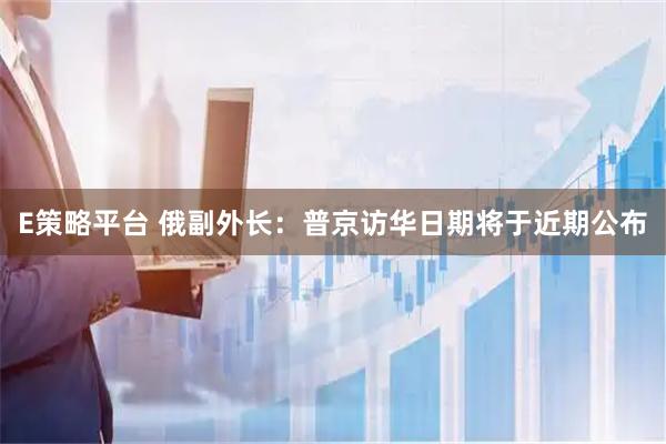 E策略平台 俄副外长：普京访华日期将于近期公布