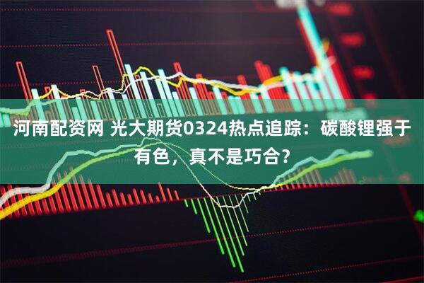河南配资网 光大期货0324热点追踪：碳酸锂强于有色，真不是巧合？