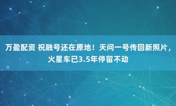 万盈配资 祝融号还在原地！天问一号传回新照片，火星车已3.5年停留不动
