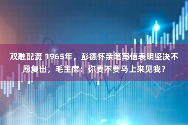 双融配资 1965年，彭德怀亲笔写信表明坚决不愿复出，毛主席：你要不要马上来见我？