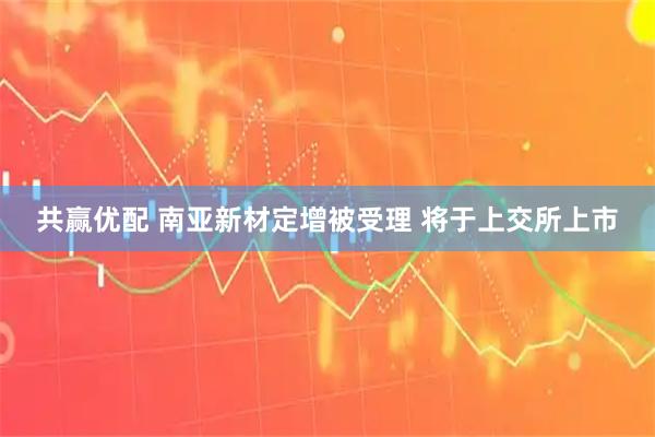 共赢优配 南亚新材定增被受理 将于上交所上市