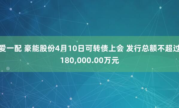 爱一配 豪能股份4月10日可转债上会 发行总额不超过180,000.00万元
