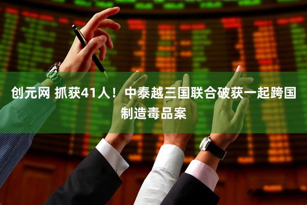 创元网 抓获41人！中泰越三国联合破获一起跨国制造毒品案