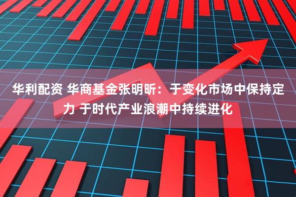 华利配资 华商基金张明昕：于变化市场中保持定力 于时代产业浪潮中持续进化