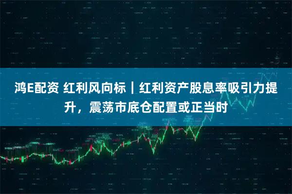鸿E配资 红利风向标｜红利资产股息率吸引力提升，震荡市底仓配置或正当时