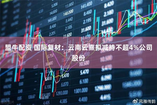 盟牛配资 国际复材：云南云熹拟减持不超4%公司股份