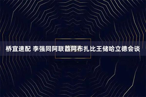 桥宜速配 李强同阿联酋阿布扎比王储哈立德会谈
