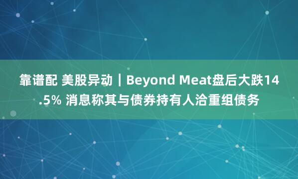 靠谱配 美股异动｜Beyond Meat盘后大跌14.5% 消息称其与债券持有人洽重组债务