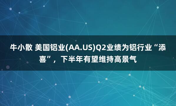 牛小散 美国铝业(AA.US)Q2业绩为铝行业“添喜”，下半年有望维持高景气