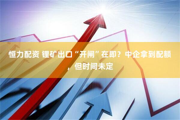 恒力配资 锂矿出口“开闸”在即？中企拿到配额，但时间未定