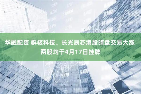 华融配资 群核科技、长光辰芯港股暗盘交易大涨 两股均于4月17日挂牌