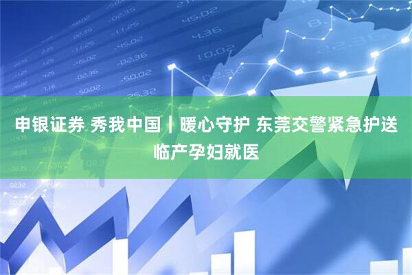 申银证券 秀我中国｜暖心守护 东莞交警紧急护送临产孕妇就医