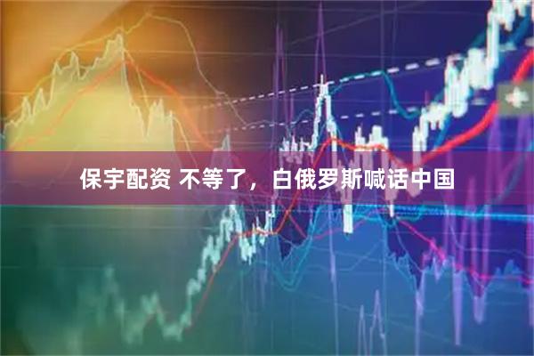 保宇配资 不等了，白俄罗斯喊话中国