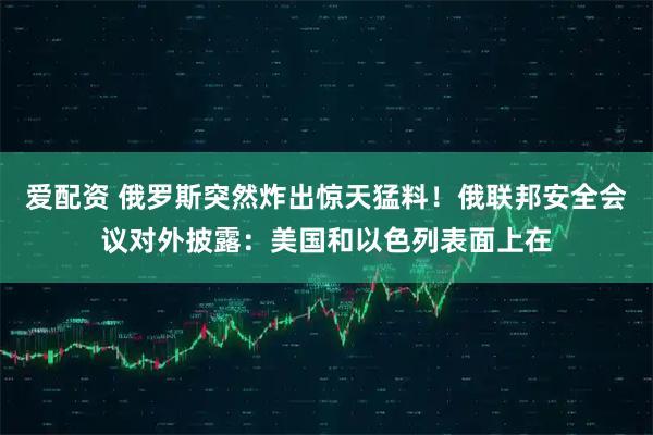 爱配资 俄罗斯突然炸出惊天猛料！俄联邦安全会议对外披露：美国和以色列表面上在