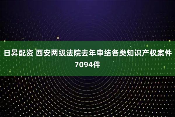 日昇配资 西安两级法院去年审结各类知识产权案件7094件