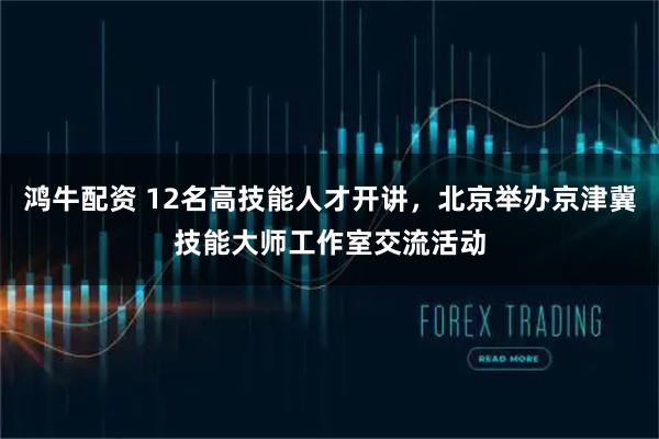 鸿牛配资 12名高技能人才开讲，北京举办京津冀技能大师工作室交流活动