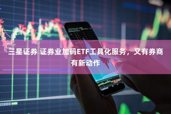三星证券 证券业加码ETF工具化服务，又有券商有新动作