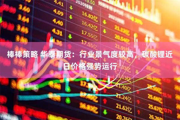 棒棒策略 华泰期货：行业景气度较高，碳酸锂近日价格强势运行