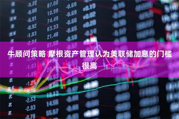 牛顾问策略 摩根资产管理认为美联储加息的门槛很高