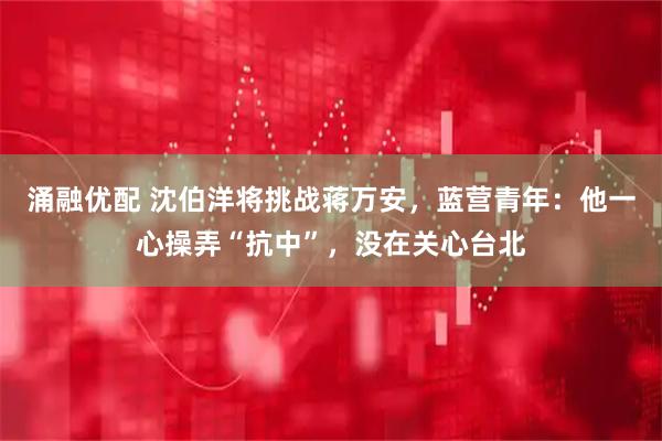 涌融优配 沈伯洋将挑战蒋万安，蓝营青年：他一心操弄“抗中”，没在关心台北