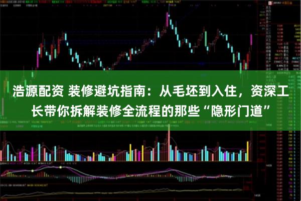 浩源配资 装修避坑指南:从毛坯到入住,资深工长带你拆解装修全流程的那些“隐形门道”