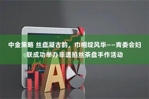中金策略 丝盘凝古韵，巾帼绽风华——青委会妇联成功举办非遗掐丝茶盘手作活动