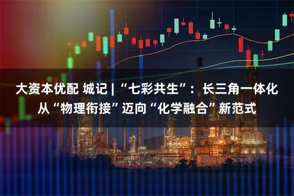 大资本优配 城记 | “七彩共生”：长三角一体化从“物理衔接”迈向“化学融合”新范式