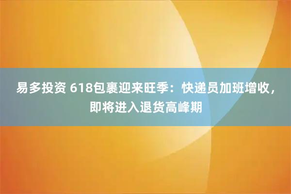易多投资 618包裹迎来旺季：快递员加班增收，即将进入退货高峰期