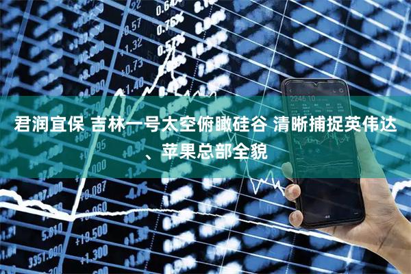 君润宜保 吉林一号太空俯瞰硅谷 清晰捕捉英伟达、苹果总部全貌