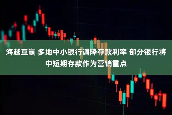 海越互赢 多地中小银行调降存款利率 部分银行将中短期存款作为营销重点