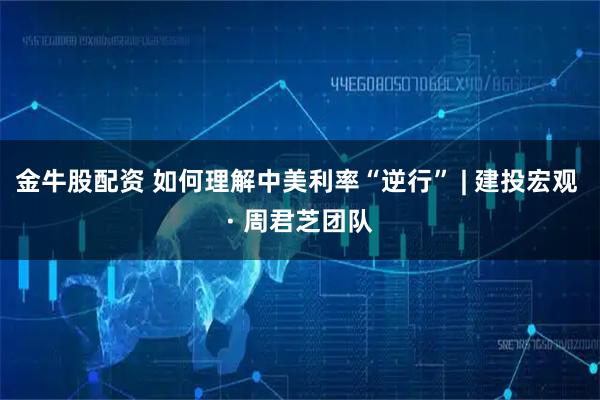 金牛股配资 如何理解中美利率“逆行” | 建投宏观 · 周君芝团队