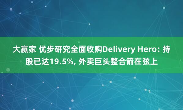 大赢家 优步研究全面收购Delivery Hero: 持股已达19.5%, 外卖巨头整合箭在弦上