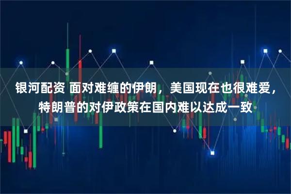 银河配资 面对难缠的伊朗，美国现在也很难爱，特朗普的对伊政策在国内难以达成一致