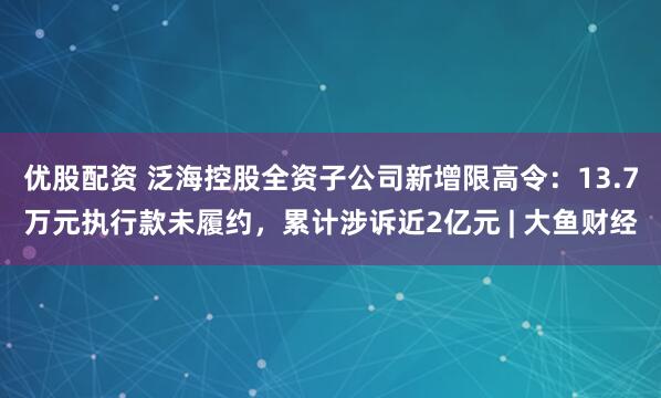 优股配资 泛海控股全资子公司新增限高令：13.7万元执行款未履约，累计涉诉近2亿元 | 大鱼财经