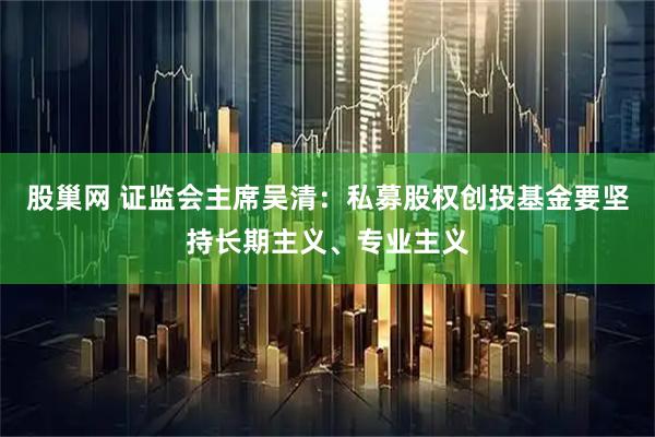 股巢网 证监会主席吴清：私募股权创投基金要坚持长期主义、专业主义